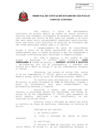TC-19279/026/08 
Fl. 873 
TRIBUNAL DE CONTAS DO ESTADO DE SÃO PAULO 
CORPO DE AUDITORES 
Com efeito, a falta de detalhamento 
suficiente do projeto básico em termos de custos unitários 
resultou num orçamento discrepante da proposta vencedora, que 
como alertado por Chefia de ATJ, para ter chegado a um valor 
tão mais baixo muito provavelmente subestimou quantitativos, 
tanto que houve itens previstos na planilha da autarquia que 
não foram executados sequer após o 2º aditivo. 
O tangenciamento do valor de concorrência 
aliado à falta de um Anexo descrevendo as condições de 
cadastramento para a tomada de preços à que foi enquadrada a 
licitação contribuíram para restringir a competitividade. 
Por todo o exposto, e nos termos do que 
dispõe a Resolução n° 03/2012 deste Tribunal, JULGO 
IRREGULARES a tomada de preços, o CONTRATO 35/2008 E ADITIVOS 
, aplicando-se, por via de consequência, o disposto nos 
incisos XV e XXVII do artigo 2° da Lei Complementar Estadual 
nº 709/93. 
Outrossim, nos termos do artigo 104, inciso 
II da Lei Complementar n° 709/93, aplico ao responsável, João 
Roberto Rocha, multa no valor de 400(quatrocentas) UFESP’s. 
Ao Cartório para providenciar as comunicações 
de estilo, ao atual Dirigente do SAAE de Guarulhos, fixando o 
prazo de 60(sessenta) dias para encaminhamento das 
providências adotadas a respeito. 
Decorrido o prazo, sem interposição de 
recurso, a autoridade deverá ser notificada, nos termos do 
artigo 86 da Lei Complementar n° 709/93, para pagamento da 
multa imposta, implicando o não recolhimento, na sua 
inscrição em dívida ativa. 
Autorizo vista e extração de cópias dos autos 
no Cartório do Corpo de Auditores, observadas as cautelas de 
estilo. 
Publique-se por extrato. 
1. Ao cartório para: 
a) vista e extração de cópias no prazo 
recursal; 
b) certificar; 
c) Oficiar à SAAE de Guarulhos nos termos do 
inciso XXVII, do artigo 2º, da Lei Complementar Estadual n. 
 
