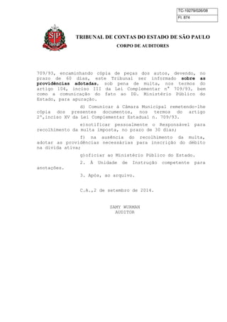 TC-19279/026/08 
Fl. 874 
TRIBUNAL DE CONTAS DO ESTADO DE SÃO PAULO 
CORPO DE AUDITORES 
709/93, encaminhando cópia de peças dos autos, devendo, no 
prazo de 60 dias, este Tribunal ser informado sobre as 
providências adotadas, sob pena de multa, nos termos do 
artigo 104, inciso III da Lei Complementar n° 709/93, bem 
como a comunicação do fato ao DD. Ministério Público do 
Estado, para apuração. 
d) Comunicar à Câmara Municipal remetendo-lhe 
cópia dos presentes documentos, nos termos do artigo 
2º,inciso XV da Lei Complementar Estadual n. 709/93. 
e)notificar pessoalmente o Responsável para 
recolhimento da multa imposta, no prazo de 30 dias; 
f) na ausência do recolhimento da multa, 
adotar as providências necessárias para inscrição do débito 
na divida ativa; 
g)oficiar ao Ministério Público do Estado. 
2. À Unidade de Instrução competente para 
anotações. 
3. Após, ao arquivo. 
C.A.,2 de setembro de 2014. 
SAMY WURMAN 
AUDITOR 
 