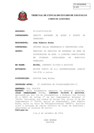 TC-19279/026/08 
Fl. 875 
TRIBUNAL DE CONTAS DO ESTADO DE SÃO PAULO 
CORPO DE AUDITORES 
PROCESSO: TC-019279/026/08 
CONTRATANTE: SERVICO AUTONOMO DE AGUAS E ESGOTO DE 
GUARULHOS 
RESPONSÁVEL: João Roberto Rocha 
CONTRATADA: DRUCKER GALLAS ENGENHARIA E CONSTRUCOES LTDA 
OBJETO: EXECUCAO DE SERVICOS DE EXTENSAO DE REDE DE 
DISTRIBUICAO DE AGUA E LIGACOES DOMICILIARES 
EM DIVERSAS LOCALIDADES NO MUNICIPIO 
GUARULHOS 
EM EXAME: EDITAL, CONTRATO 35/2008 E ADITIVOS 
ADVOGADOS: MILTON FLÁVIO DE A.C LAUTENSCHLAGER (OAB/SP 
162.676) e outros 
DISTRIBUIÇÃO: AUDITOR Samy Wurman 
INSTRUÇÃO ATUAL: 8ª DIRETORIA DE FISCALIZAÇÃO/DSF-II 
SENTENÇA: FLS. 869/874 
EXTRATO: Pelos fundamentos expostos na sentença referida, 
JULGO IRREGULARES EDITAL, CONTRATO 35/2008 E ADITIVOS, 
aplicando-se, por via de consequência, o disposto nos incisos 
XV e XXVII do artigo 2° da Lei Complementar Estadual nº 
709/93. Outrossim, nos termos do artigo 104, inciso II da Lei 
Complementar n° 709/93, aplico ao responsável, João Roberto 
Rocha, multa no valor de 400(quatrocentas) UFESP’s. Autorizo 
vista e extração de cópias Cartório do Corpo de Auditores , 
observadas as cautelas de estilo. 
Publique-se. 
C.A.,2 de setembro de 2014. 
SAMY WURMAN 
AUDITOR 
