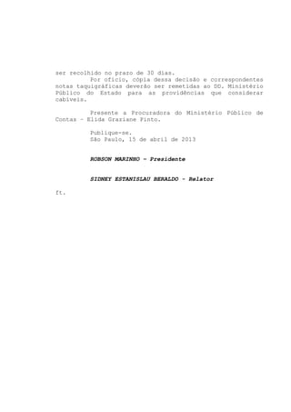 ser recolhido no prazo de 30 dias.
          Por ofício, cópia dessa decisão e correspondentes
notas taquigráficas deverão ser remetidas ao DD. Ministério
Público do Estado para as providências que considerar
cabíveis.

          Presente a Procuradora do Ministério Público de
Contas – Elida Graziane Pinto.

         Publique-se.
         São Paulo, 15 de abril de 2013


         ROBSON MARINHO – Presidente


         SIDNEY ESTANISLAU BERALDO - Relator

ft.
 