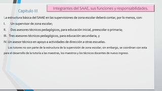La estructura básica del SAAE en las supervisiones de zona escolar deberá contar, por lo menos, con:
I. Un supervisor de z...