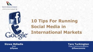 10 Tips For Running 
Social Media in 
International Markets 
Sizwe Mdladla 
SAA 
@flysaa 
Tara Turkington 
Flow Communications 
@flowcomms 
 