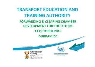 TRANSPORT EDUCATION AND
TRAINING AUTHORITY
FORWARDING & CLEARING CHAMBER
DEVELOPMENT FOR THE FUTURE
13 OCTOBER 2015
DURBAN ICC
 