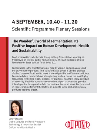 Cindy Stewart
Global Cultures and Food Protection
Technology & Innovation Leader
DuPont Nutrition & Health
4 SEPTEMBER, 10.40 - 11.20
Scientific Programme Plenary Sessions
The Wonderful World of Fermentation: Its
Positive Impact on Human Development, Health
and Sustainability
Food preservation, whether via drying, salting, fermentation, canning or
freezing, is an integral part of human history. The earliest record of food
fermentation dates back as far as 8000 B.C.
Fermentation is the transformation of food by various bacteria, yeasts and
the enzymes they produce. This transformative power is used to produce
alcohol, preserve food, and to make it more digestible and/or more delicious.
Fermented dairy products have a long history and are one of the most highly
researched fermented foods. Cheese, for example, was most likely a product
of necessity. Neolithic humans also could not digest lactose—the gene for
this adaptation has spread only in the past few thousand years. Bacteria used
in cheese making ferment the lactose in milk into lactic acid, making dairy
products easier to digest.
 