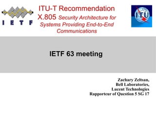 ITU-T Recommendation
X.805 Security Architecture for
Systems Providing End-to-End
Communications
IETF 63 meeting
Zachary Zeltsan,
Bell Laboratories,
Lucent Technologies
Rapporteur of Question 5 SG 17
 