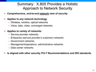 17
Summary: X.805 Provides a Holistic
Approach to Network Security
 Comprehensive, end-to-end network view of security
 Applies to any network technology
– Wireless, wireline, optical networks
– Voice, data, video, converged networks
 Applies to variety of networks
– Service provider networks
– Enterprise (service provider’s customer) networks
– Government networks
– Management/operations, administrative networks
– Data center networks
 Is aligned with other security ITU-T Recommendations and ISO standards
 