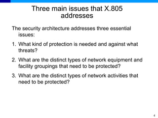4
Three main issues that X.805
addresses
The security architecture addresses three essential
issues:
1. What kind of protection is needed and against what
threats?
2. What are the distinct types of network equipment and
facility groupings that need to be protected?
3. What are the distinct types of network activities that
need to be protected?
 