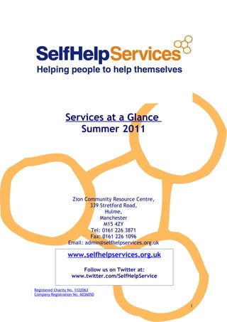 Services at a Glance
                   Summer 2011




                   Zion Community Resource Centre,
                           339 Stretford Road,
                                 Hulme,
                               Manchester
                                 M15 4ZY
                           Tel: 0161 226 3871
                           Fax: 0161 226 1096
                  Email: admin@selfhelpservices.org.uk

                 www.selfhelpservices.org.uk

                       Follow us on Twitter at:
                    www.twitter.com/SelfHelpService

Registered Charity No. 1122063
Company Registration No. 6036050


                                                         1
 