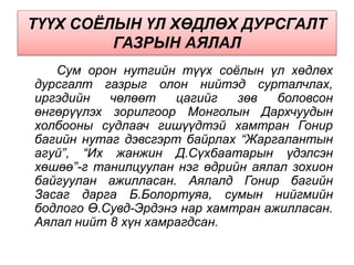 ТҮҮХ СОЁЛЫН ҮЛ ХӨДЛӨХ ДУРСГАЛТ
ГАЗРЫН АЯЛАЛ
Сум орон нутгийн түүх соёлын үл хөдлөх
дурсгалт газрыг олон нийтэд сурталчлах,
иргэдийн чөлөөт цагийг зөв боловсон
өнгөрүүлэх зорилгоор Монголын Дархчуудын
холбооны судлаач гишүүдтэй хамтран Гонир
багийн нутаг дэвсгэрт байрлах “Жаргалантын
агуй”, “Их жанжин Д.Сүхбаатарын үдэлсэн
хөшөө”-г танилцуулан нэг өдрийн аялал зохион
байгуулан ажилласан. Аялалд Гонир багийн
Засаг дарга Б.Болортуяа, сумын нийгмийн
бодлого Ө.Сувд-Эрдэнэ нар хамтран ажилласан.
Аялал нийт 8 хүн хамрагдсан.
 
