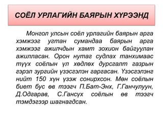 СОЁЛ УРЛАГИЙН БАЯРЫН ХҮРЭЭНД
Монгол улсын соёл урлагийн баярын арга
хэмжээг угтан сумандаа баярын арга
хэмжээг ажилчдын хамт зохион байгуулан
ажилласан. Орон нутаг судлах танхимаас
түүх соёлын үл хөдлөх дурсгалт газрын
гэрэл зургийн үзэсгэлэн гаргасан. Үзэсгэлэнг
нийт 150 хүн үзэж сонирхсон. Мөн соёлын
биет бус өв тээгч П.Бат-Энх, Г.Ганчулуун,
Д.Одгарав, С.Гансүх соёлын өв тээгч
тэмдэгээр шагнагдсан.
 