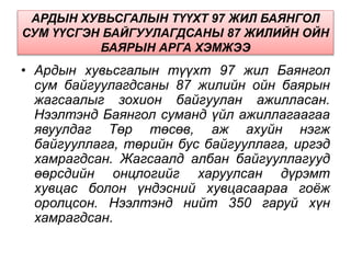 АРДЫН ХУВЬСГАЛЫН ТҮҮХТ 97 ЖИЛ БАЯНГОЛ
СУМ ҮҮСГЭН БАЙГУУЛАГДСАНЫ 87 ЖИЛИЙН ОЙН
БАЯРЫН АРГА ХЭМЖЭЭ
• Ардын хувьсгалын түүхт 97 жил Баянгол
сум байгуулагдсаны 87 жилийн ойн баярын
жагсаалыг зохион байгуулан ажилласан.
Нээлтэнд Баянгол суманд үйл ажиллагаагаа
явуулдаг Төр төсөв, аж ахуйн нэгж
байгууллага, төрийн бус байгууллага, иргэд
хамрагдсан. Жагсаалд албан байгууллагууд
өөрсдийн онцлогийг харуулсан дүрэмт
хувцас болон үндэсний хувцасаараа гоёж
оролцсон. Нээлтэнд нийт 350 гаруй хүн
хамрагдсан.
 