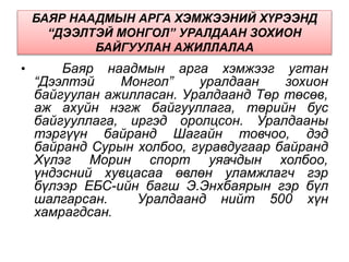 БАЯР НААДМЫН АРГА ХЭМЖЭЭНИЙ ХҮРЭЭНД
“ДЭЭЛТЭЙ МОНГОЛ” УРАЛДААН ЗОХИОН
БАЙГУУЛАН АЖИЛЛАЛАА
• Баяр наадмын арга хэмжээг угтан
“Дээлтэй Монгол” уралдаан зохион
байгуулан ажилласан. Уралдаанд Төр төсөв,
аж ахуйн нэгж байгууллага, төрийн бус
байгууллага, иргэд оролцсон. Уралдааны
тэргүүн байранд Шагайн товчоо, дэд
байранд Сурын холбоо, гуравдугаар байранд
Хүлэг Морин спорт уяачдын холбоо,
үндэсний хувцасаа өвлөн уламжлагч гэр
бүлээр ЕБС-ийн багш Э.Энхбаярын гэр бүл
шалгарсан. Уралдаанд нийт 500 хүн
хамрагдсан.
 