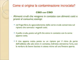 Come si origina la contaminazione incrociata? CIBO con CIBO Alimenti crudi che vengono in contatto con alimenti cotti e pronti al consumo; esempi: nel frigorifero, lo sgocciolamento della carne cruda conservata sul ripiano che sovrasta i vegetali cotti. il pollo crudo, posto sul grill che entra in contatto con la carne appena cotta. il riso appena cotto, posto su un ripiano per il ritiro da parte dell’addetto alla sala entra in contatto, indiretto attraverso l’aria, con la verdura da lavare lasciata in attesa vicino ad una finestra aperta . 