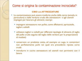 Come si origina la contaminazione incrociata? CIBO con ATTREZZATURE La  contaminazione può essere trasferita anche dalla carne (avicola, in particolare) o dalle verdure crude alle attrezzature  e agli utensili impiegati per lavorare gli alimenti ;  esempi: impiegare attrezzature non pulite, come affettatrici, apriscatole, taglieri, coltelli utilizzare taglieri e coltelli per differenti tipologie di alimenti, (il taglio del pollo crudo seguito dal taglio delle verdure per la preparazione di insalate ) conservare un prodotto cotto, ad esempio un sugo, in contenitori non perfettamente puliti nei quali era precedente riposta carne cruda introdurre in cucina attrezzature ed utensili non pertinenti con il lavoro 