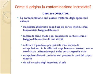 Come si origina la contaminazione incrociata? CIBO con OPERATORI La  contaminazione può essere trasferita dagli operatori ;  esempi: manipolare gli alimenti dopo l’uso dei servizi igienici, senza l’appropriato lavaggio delle mani toccare la carne cruda e poi preparare le verdure senza il lavaggio delle mani tra le due attività utilizzare il grembiule per pulirsi le mani durante la manipolazione di cibi differenti, o spolverare un tavolo con uno strofinaccio utilizzandolo poi anche per asciugarsi le mani manipolare alimenti con ferite non protette in parti del corpo esposte via vai in cucina degli inservienti di sala  