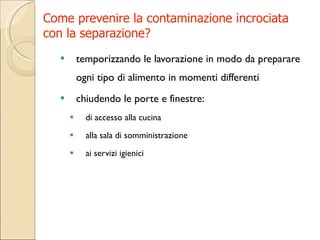 Come prevenire la contaminazione incrociata  con la separazione? temporizzando le lavorazione in modo da preparare ogni tipo di alimento in momenti differenti chiudendo le porte e finestre: di accesso alla cucina alla sala di somministrazione  ai servizi igienici 