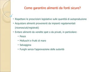 Rispettare le prescrizioni legislative sulle quantità di autoproduzione Acquistare alimenti provenienti da impianti regolamentati (riconosciuti/registrati) Evitare alimenti da vendite spot o da privati, in particolare: Pesce Molluschi e frutti di mare Selvaggina Funghi senza l'approvazione delle autorità Come garantire alimenti da fonti sicure? 