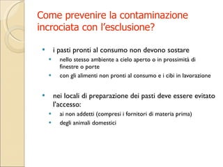 Come prevenire la contaminazione incrociata con l’esclusione? i pasti pronti al consumo non devono sostare  nello stesso ambiente a cielo aperto o in prossimità di finestre o porte  con gli alimenti non pronti al consumo e i cibi in lavorazione nei locali di preparazione dei pasti deve essere evitato l’accesso: ai non addetti (compresi i fornitori di materia prima)  degli animali domestici 