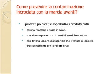 Come prevenire la contaminazione incrociata con la marcia avanti? i prodotti preparati e soprattutto i prodotti cotti devono rispettare il flusso in avanti, non  devono percorre a ritroso il flusso di lavorazione non  devono toccare una superficie che è venuta in contatto precedentemente con i prodotti crudi 