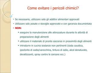 Se necessario, utilizzare solo gli additivi alimentari approvati Utilizzare solo posate e stoviglie approvate e con garanzia documentata NON: eseguire la manutenzione alle attrezzature durante le attività di preparazione degli alimenti utilizzare il materiale di pronto soccorso in prossimità degli alimenti introdurre in cucina sostanze non pertinenti (soda caustica, ipoclorito di sodio/varecchina, tintura di iodio, alcol denaturato, derattizzanti, spray contro le zanzare ecc.) Come evitare i pericoli chimici? 