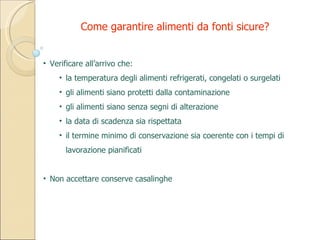 Verificare all’arrivo che: la temperatura degli alimenti refrigerati, congelati o surgelati gli alimenti siano protetti dalla contaminazione gli alimenti siano senza segni di alterazione la data di scadenza sia rispettata il termine minimo di conservazione sia coerente con i tempi di lavorazione pianificati Non accettare conserve casalinghe Come garantire alimenti da fonti sicure? 