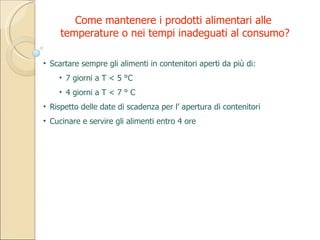 Scartare sempre gli alimenti in contenitori aperti da più di: 7 giorni a T < 5 °C 4 giorni a T < 7 ° C Rispetto delle date di scadenza per l’ apertura di contenitori Cucinare e servire gli alimenti entro 4 ore Come mantenere i prodotti alimentari alle  temperature o nei tempi inadeguati al consumo? 
