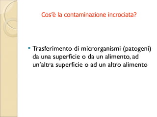 Cos’è la contaminazione incrociata? Trasferimento di microrganismi (patogeni) da una superficie o da un alimento, ad un’altra superficie o ad un altro alimento 