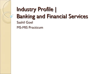 Industry Profile |  Banking and Financial Services Saahil Goel MS-MIS Practicum 