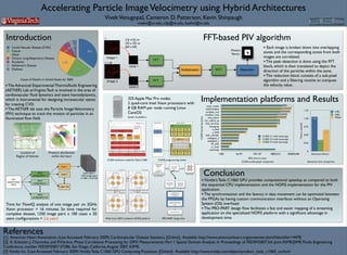Accelerating Particle Image Velocimetry using Hybrid Architectures
                                                                                         Vivek Venugopal, Cameron D. Patterson, Kevin Shinpaugh
                                                                                                                                                                                                                        vivekv@vt.edu, cdp@vt.edu, kashin@vt.edu


 Introduction                                                                            t                                                                                 (16 x16) or
                                                                                                                                                                           (32 x 32) or
                                                                                                                                                                                                                                                                                                                                                                           FFT-based PIV algorithm
      Cardio Vascular Disease (CVD)                        5%
                                                             4%3%                                                                                                          (64 x 64)
                                                                                                                                                                                                                                                                                                                                                                                                  Motion
                                                                                                                                                                                                                                                                                                                                                                                                                               • Each image is broken down into overlapping
      Cancer                                             6%                 35%                                                                                                                                                                                                                                                                                                                                                zones and the corresponding zones from both
      Other                                                                                                                                                                                                                                                                                                                                                                                       Vector
      Chronic Lung Respiratory Disease                                                       Image 1                                                                                                                                                                                                                                                                                                                           images are correlated.
      Accidents                                       24%                                t + dt
                                                                                                                                                                                                                                                               FFT
                                                                                                                                                                                                                                                                                                                                                                                                                               • The peak detection is done using the FFT
      Alzheimer’s Disease                                                                                                                                                            zone 1                                                                                                                                                                                                                                    block, which is then translated to depict the
      Diabetes                                                      23%                                                                                                                                                                                                                                                 Multiplication                                                 IFFT                Reduction           direction of the particles within the zone.
                                                                                                                                                                                                                                                                                                                                                                                                                               • The reduction block consists of a sub-pixel
                 Cause of Deaths in United States for 2005                                                                                                                                                                                                     FFT                                                                                                                                                             algorithm and a ﬁltering routine to compute
                                                                                             Image 2
 • The Advanced Experimental Thermoﬂuids Engineering                                                                                                                                 zone 2
                                                                                                                                                                                                                                                                                                                                                                                                                               the velocity value.
 (AEThER) Lab at Virginia Tech is involved in the area of
 cardiovascular ﬂuid dynamics and stent hemodynamics,
 which is instrumental for designing intravascular stents
 for treating CVD.
                                                                                                                                                                                325 Apple Mac Pro nodes
                                                                                                                                                                                2 quad-core Intel Xeon processors with
                                                                                                                                                                                                                                                                                                                                                        Implementation platforms and Results
                                                                                                                                                                                                                                                                                                                                                                              zone_create
 • The AEThER lab uses the Particle Image Velocimetry                                                                                                                           8 GB RAM per node running Linux                                                                                                                                                             real2complex
                                                                                                                                                                                                                                                                                                                                                                                                                                                                                   1.25
 (PIV) technique to track the motion of particles in an                                                                                                                         CentOS                                                                                                                                                                                      complex_mul
                                                                                                                                                                                                                                                                                                                                                                           complex_conj
                                                                                                                                                                                                                                                                                                                                                                                                                                                                                                                  CPU
                                                                                                                                                                                                                                                                                                                                                                                                                                                                                                                  GPU
                                                                                                                                                                                System G platform
 illuminated ﬂow ﬁeld.                                                                                                                                                                                                                                                                                                                                                                                                                                                                                            FPGA




                                                                                                                                                                                                                                                                                                                                                   CUDA kernel functions
                                                                                                                                                                                                                                                                                                                                                                               conj_symm                                                                                           1.00   1.05
                                                                                                                 GPU                                                                                                                                                                                                                                                       c2c_radix2_sp
                                                                                                                                                                                                                                                                 Host (CPU)                                   Device (GPU)
                                                                                                                                                                                                                                                                                                                                                                            find_corrmax




                                                                                                                                                                                                                                                                                                                                                                                                                                                                 Time in seconds
                                                                                                                                                                                                                    Multiprocessor 30



                                                                                                                                                                                                               Multiprocessor 2
                                                                                                                                                                                                                                                                                                  Grid
                                                                                                                                                                                                                                                                                                                                                                                transpose                                                                                          0.75
                                                                                                                                                                                                           Multiprocessor 1                                                                         Block
                                                                                                                                                                                                                                                                                                    (0,0)
                                                                                                                                                                                                                                                                                                                   Block
                                                                                                                                                                                                                                                                                                                   (0,1)
                                                                                                                                                                                                                                                                                                                                 Block
                                                                                                                                                                                                                                                                                                                                 (0,2)                                              x_field
                                                                                                                                                                                                                                                                                                                                                                                                                                                                                                        0.65
                                                                                                                                            Shared Memory
                                                                                                                                                                                                                                                                   kernel 1
                                                                                                                                                                                                                                                                                                    Block          Block         Block                                              y_field
                                                                                                                      Registers             Registers                          Registers                                                                                                            (1,0)          (1,1)         (1,2)
                                                                                                                                                                                                                                                                                                                                                                            indx_reorder                                                                                           0.50
                                                                                                                                                                                                               Instruction                                                                                                                                                                                                     CUDA 2.1 with memcopy
                                                                                                                      Processor 1           Processor 2                        Processor 8                        Unit
                                                                                                                                                                                                                                                                                                               Block (1,1)                                                     meshgrid_x                                      CUDA 2.2 with memcopy
                                                                                                                                                                                                                                                                                                     Thread    Thread   Thread   Thread
                                                                                                                                                                                                                                                                                                                                                                               meshgrid_y                                      CUDA 2.2 with zerocopy                                            0.34
                                                                                                                                                                                                                                                                                                                                                                                                                                                                                   0.25
                                                                                                                                                                                                                  Constant                                                                            (0,0)     (0,1)    (0,2)    (0,3)
                                                                                                                                                                                                                    Cache
                                                                                                                                                                                                                                                                                                     Thread
                                                                                                                                                                                                                                                                                                      (1,0)
                                                                                                                                                                                                                                                                                                               Thread
                                                                                                                                                                                                                                                                                                                (1,1)
                                                                                                                                                                                                                                                                                                                        Thread
                                                                                                                                                                                                                                                                                                                         (1,2)
                                                                                                                                                                                                                                                                                                                                 Thread
                                                                                                                                                                                                                                                                                                                                  (1,3)
                                                                                                                                                                                                                                                                                                                                                                                  fft_indx
                                                                                                                                                                                                                      Texture
                                                                                                                                                                                                                       Cache
                                                                                                                                                                                                                                                                                                     Thread
                                                                                                                                                                                                                                                                                                    Block
                                                                                                                                                                                                                                                                                                      (2,0)
                                                                                                                                                                                                                                                                                                               Thread Thread
                                                                                                                                                                                                                                                                                                                    Block
                                                                                                                                                                                                                                                                                                                (2,1)   (2,2)
                                                                                                                                                                                                                                                                                                                                 Thread
                                                                                                                                                                                                                                                                                                                                  Block
                                                                                                                                                                                                                                                                                                                                  (2,3)
                                                                                                                                                                                                                                                                                                                                                                                  cc_indx
                                                                                                                                                                                                                                                                                                    (0,0)          (0,1)          (0,2)
                                                                                                                                                                                                                                                                                                                                                                                memcopy
                                                                                                                                                                                                                                                                   kernel 2
                                                                                                                                                                                                                                                                                                                                                                                                                                                                                     0
             Location of                    Pressure distribution                                                                                                         GPU memory
                                                                                                                                                                                                                                                                                                    Block
                                                                                                                                                                                                                                                                                                    (1,0)
                                                                                                                                                                                                                                                                                                                   Block
                                                                                                                                                                                                                                                                                                                   (1,1)
                                                                                                                                                                                                                                                                                                                                 Block
                                                                                                                                                                                                                                                                                                                                 (1,2)                                                    1.000      26.591          707.107         18803.015      500000.000                            Execution Device
          Region of Interest                  within the heart
                                                                                                                                                                                                                                                                                                                                                                                                               GPU time in usecs
                                                                                              CUDA hardware model for Tesla C1060                                                                                                                                         CUDA programming model
                                                                                                                                                                                                                                                                                                                                                                                                           CUDA proﬁle graph comparison                                               Execution time comparison
                                                                                                                                                                                                                                                                 SFG representation
                                                                                                                                                                                                                                                                   of application
                                                     Case 1                                                                                                                                                                                                          algorithm                    PRO-PART
                                                                                                                                                                                                                                                                         +


                                                                                                                                                                                                                                                                                                                                                                           Conclusion
                                                                                                                                                                                                                                                                                                  Design ﬂow
                                                                                                                                              ML310 board 1                                                                           ML310 board 2
                                                                                                                                                                                                                                                                     component
                                                                                                                                                                                                                                                                   speciﬁcation of
                              Stent                                      Each case =                                      Aurora switches                                                                         Aurora switches
                                                                                                                                                                                                                                                               implementation platform
                                                     Case 2                                                                                                                                                                                                                                                                       NOFIS platform
                          conﬁguration 1                              1250 image pairs
                                                                                                                              FSL                                                                                       FSL
                                                                                                                                                                                                                                                                 Input speciﬁcations
                                                                                                                                                                            Aurora




                                                                                                                                                                                                                                                                                                                                                             • Nvidia's Tesla C1060 GPU provides computational speedup as compared to both
                                                                                                                        PE1            PE2                                                                      PE1             PE2
                                                                      x 5 MB = 6.25 GB
                                                                                                                                                        Aurora switches




                                                                                                                                                                                                                                             Aurora switches
                                                                                              Aurora switches




                                                                                                                                                                                       Aurora switches




      PIV                                                                                                       FSL                                                                                      FSL

                              Stent
  experimental
                          conﬁguration 2
                                                                                                                                                                                                                                                                                                                                                             the sequential CPU implementation and the NOFIS implementation for the PIV
                                                                                                                        PE3            PE4                                                                      PE3             PE4                                                      SAFC dataﬂow          structure and
     setup                                                                                                                                                                                                                                                                               capture using
                                                                                                                                                                                                                                                                                             SFG
                                                                                                                                                                                                                                                                                                               components
                                                                                                                                                                                                                                                                                                               speciﬁcation
                                                    Case 100
                                                                                                                                                                                                                                                                                                                                                             application.
                                                                                                                          Aurora switches                                                                         Aurora switches




                                                                                                                                                                                                                                                                                                                                                             • The synchronization and the latency in data movement can be optimized between
                                                                                                                                            Aurora                                                         Aurora
                                                                                                                                              ML310 board 4                                                                           ML310 board 3                                              partitioning and
                               Stent                                                                                      Aurora switches                                                                         Aurora switches
                                                                                                                                                                                                                                                                                              communication resource
                                                                                                                                                                                                                                                                                                  speciﬁcation


                                                                                                                                                                                                                                                                                                                                                             the FPGAs by having custom communication interfaces without an Operating
                          conﬁguration 20                                                                                     FSL                                                                                      FSL
                                                                                                                                                                                                                                                                                                                  automated
                                                                                                                        PE1            PE2                                  Aurora                              PE1             PE2
                                                                                                                                                        Aurora switches




                                                                                                                                                                                                                                             Aurora switches
                                                                                              Aurora switches




                                                                                                                                                                                       Aurora switches




                                                                                                                                                                                                                                                                                                                                                             System (OS) overhead.
                                                                                                                FSL                                                                                      FSL                                                                                  conﬁgure and generate


 Time for FlowIQ analysis of one image pair on 2GHz                                                                                                                                                                                                                                          values for communication
                                                                                                                                                                                                                                                                                                       cores



                                                                                                                                                                                                                                                                                                                                                             • The PRO-PART design ﬂow facilitates a fast and easier mapping of a streaming
                                                                                                                        PE3            PE4                                                                      PE3             PE4




 Xeon processor = 16 minutes. So time required for                                                                        Aurora switches                                                                         Aurora switches




 complete dataset, 1250 image pairs x 100 cases x 20
                                                                                                                                                                                                                                                                                               mapping to hardware
                                                                                                                                                                                                                                                                                                                                                             application on the specialized NOFIS platform with a signiﬁcant advantage in
 stent conﬁgurations = 2.6 years                                                             Multi-Core SAFC hardware: NOFIS platform                                                                                                                                            PRO-PART design ﬂow                                                         development time.


References
[1] American Heart Association. (Last Accessed: February 2009) Cardiovascular Disease Statistics. [Online]. Available: http://www.americanheart.org/presenter.jhtml?identiﬁer=4478
[2] A. Eckstein, J. Charonko, and P.Vlachos. Phase Correlation Processing for DPIV Measurements: Part 1 Spatial Domain Analysis. In Proceedings of FEDSM2007,5th Joint ASME/JSME Fluids Engineering
Conference, number FEDSM2007-37286, San Diego, California, August 2007. ASME.
[3] Nvidia Inc. (Last Accessed: February 2009) Nvidia Tesla C1060 GPU Computing Processor. [Online]. Available: http://www.nvidia.com/object/product_tesla_c1060_us.html
 