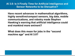 AI 3.0: Is it Finally Time for Artificial Intelligence and
Sensor Networks to be Disruptive?
Have recent advances in mathematical algorithms,
highly sensitive/compact sensors, big data, mobile
communications, and robotry made Stephen
Hawking’s warning that artificial intelligence could
end mankind more eminent?
What does this mean for jobs in the “second
machine age” and AI 3.0?
 