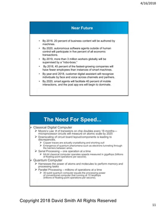 4/16/2018
11
Near Future
• By 2018, 20 percent of business content will be authored by
machines.
• By 2020, autonomous software agents outside of human
control will participate in five percent of all economic
transactions.
• By 2019, more than 3 million workers globally will be
supervised by a "robo-boss.“
• By 2018, 45 percent of the fastest-growing companies will
have fewer employees than instances of smart machines.
• By year-end 2018, customer digital assistant will recognize
individuals by face and voice across channels and partners.
• By 2020, smart agents will facilitate 40 percent of mobile
interactions, and the post app era will begin to dominate.
 Classical Digital Computer
 Moore’s Law: # of transistors on chip doubles every 18 months—
microprocessor circuits will measure on atomic scale by 2020
 Downscaling of circuit board layout/components is leading to
discrepancies.
 Copper traces are actually crystallizing and shorting out!
 Emergence of quantum phenomena such as electrons tunneling through
the barriers between wires.
 Serial Processing – one operation at a time
 64-bit classical computer operates speeds measured in gigaflops (billions
of floating-point operations per second).
 Quantum Computer
 Harnesses the power of atoms and molecules to perform memory and
processing tasks
 Parallel Processing – millions of operations at a time
 30-qubit quantum computer equals the processing power
of conventional computer that running at 10 teraflops
(trillions of floating-point operations per second).
The Need For Speed...
Copyright 2018 David Smith All Rights Reserved
 