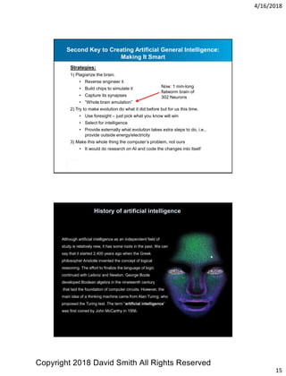 4/16/2018
15
Second Key to Creating Artificial General Intelligence:
Making It Smart
Strategies:
1) Plagiarize the brain.
• Reverse engineer it
• Build chips to simulate it
• Capture its synapses
• “Whole brain emulation”
2) Try to make evolution do what it did before but for us this time.
• Use foresight – just pick what you know will win
• Select for intelligence
• Provide externally what evolution takes extra steps to do, i.e.,
provide outside energy/electricity
3) Make this whole thing the computer’s problem, not ours
• It would do research on AI and code the changes into itself
Now: 1 mm-long
flatworm brain of
302 Neurons
Although artificial intelligence as an independent field of
study is relatively new, it has some roots in the past. We can
say that it started 2,400 years ago when the Greek
philosopher Aristotle invented the concept of logical
reasoning. The effort to finalize the language of logic
continued with Leibniz and Newton. George Boole
developed Boolean algebra in the nineteenth century
that laid the foundation of computer circuits. However, the
main idea of a thinking machine came from Alan Turing, who
proposed the Turing test. The term “artificial intelligence”
was first coined by John McCarthy in 1956.
History of artificial intelligence
Copyright 2018 David Smith All Rights Reserved
 