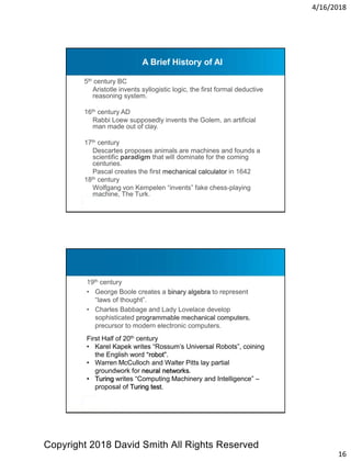 4/16/2018
16
A Brief History of AI
5th century BC
Aristotle invents syllogistic logic, the first formal deductive
reasoning system.
16th century AD
Rabbi Loew supposedly invents the Golem, an artificial
man made out of clay.
17th century
Descartes proposes animals are machines and founds a
scientific paradigm that will dominate for the coming
centuries.
Pascal creates the first mechanical calculator in 1642
18th century
Wolfgang von Kempelen “invents” fake chess-playing
machine, The Turk.
19th century
• George Boole creates a binary algebra to represent
“laws of thought”.
• Charles Babbage and Lady Lovelace develop
sophisticated programmable mechanical computers,
precursor to modern electronic computers.
First Half of 20th century
• Karel Kapek writes “Rossum’s Universal Robots”, coining
the English word “robot”.
• Warren McCulloch and Walter Pitts lay partial
groundwork for neural networks.
• Turing writes “Computing Machinery and Intelligence” –
proposal of Turing test.
Copyright 2018 David Smith All Rights Reserved
 