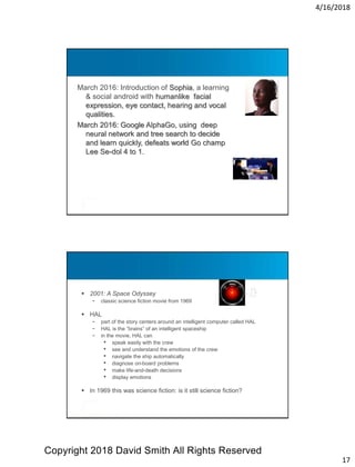 4/16/2018
17
March 2016: Introduction of Sophia, a learning
& social android with humanlike facial
expression, eye contact, hearing and vocal
qualities.
March 2016: Google AlphaGo, using deep
neural network and tree search to decide
and learn quickly, defeats world Go champ
Lee Se-dol 4 to 1.
Meet HAL
 2001: A Space Odyssey
- classic science fiction movie from 1969
 HAL
- part of the story centers around an intelligent computer called HAL
- HAL is the “brains” of an intelligent spaceship
- in the movie, HAL can
• speak easily with the crew
• see and understand the emotions of the crew
• navigate the ship automatically
• diagnose on-board problems
• make life-and-death decisions
• display emotions
 In 1969 this was science fiction: is it still science fiction?
Copyright 2018 David Smith All Rights Reserved
 