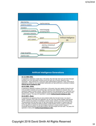4/16/2018
18
AI 1.0 (1960-1985):
AI applications addressed a single area. In this period, they were high value such as human language
translation and route optimization centered around the high cost of humans. Algorithms were
mechanistic. Heavy demand for IT resources made implementations expensive. Today, single area AI
applications, enabled by more sophisticated mathematics and high performance computing, is labelled
Artificial Narrow Intelligence (ANI).
AI 2.0 (1986 - 2010):
AI applications appeared to address a broad area. In this period, they were capable of doing the work
of an occupation of people such as picking crops, scanning social networks for consumer input, and
classifying images for quicker retrieval. Algorithms became more sophisticated and IT resources much
less expensive. However, the solutions approach mimic how humans thought and still fell short of the
abilities of experts. This class of AI Application is labelled Artificial General Intelligence (AGI).
AI 3.0 (2011 - Now):
AI applications are appearing that can solve problems better than the best human in an area of
interest. Examples of this class of AI application can win a the most complex strategic board games,
perform retrieval and analysis of knowledge to quickly answer questions, and stock market trading.
This generational shift has been driven by high value potential, accumulation of massive data of all
kinds, even faster computers the ability to analyze a single situation across a cluster of computers,
and the algorithms to exploit the new technological resources to analyze problem deeper to
incorporate behavioral/neuro/ social data to perform real time analysis and even learn. This class of AI
application is being called Artificial Superintelligence (ASI).
Artificial Intelligence Generations
Copyright 2018 David Smith All Rights Reserved
 