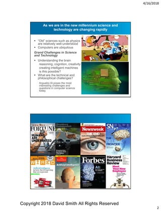 4/16/2018
2
As we are in the new millennium science and
technology are changing rapidly
 “Old” sciences such as physics
are relatively well-understood
 Computers are ubiquitous
Grand Challenges in Science
and Technology
 Understanding the brain
reasoning, cognition, creativity
creating intelligent machines
is this possible?
 What are the technical and
philosophical challenges?
Arguably AI poses the most
interesting challenges and
questions in computer science
today
Copyright 2018 David Smith All Rights Reserved
 