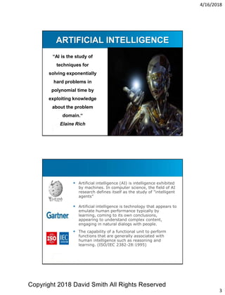 4/16/2018
3
ARTIFICIAL INTELLIGENCE
“AI is the study of
techniques for
solving exponentially
hard problems in
polynomial time by
exploiting knowledge
about the problem
domain.“
Elaine Rich
 Definition
 Artificial intelligence (AI) is intelligence exhibited
by machines. In computer science, the field of AI
research defines itself as the study of "intelligent
agents”
 Artificial intelligence is technology that appears to
emulate human performance typically by
learning, coming to its own conclusions,
appearing to understand complex content,
engaging in natural dialogs with people.
 The capability of a functional unit to perform
functions that are generally associated with
human intelligence such as reasoning and
learning. (ISO/IEC 2382-28:1995)
Copyright 2018 David Smith All Rights Reserved
 