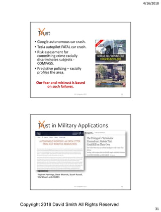 4/16/2018
31
Trust
• Google autonomous car crash.
• Tesla autopilot FATAL car crash.
• Risk assessment for
committing crime racially
discriminates subjects -
COMPASS.
• Predictive policing – racially
profiles the area.
Our fear and mistrust is based
on such failures.
IoT Congress 2017 61
Trust in Military Applications
Signatories:-
Stephen Hawkings, Steve Wozniak, Stuart Russell,
Nils Nilsson and 20,000+
IoT Congress 2017 62
Copyright 2018 David Smith All Rights Reserved
 