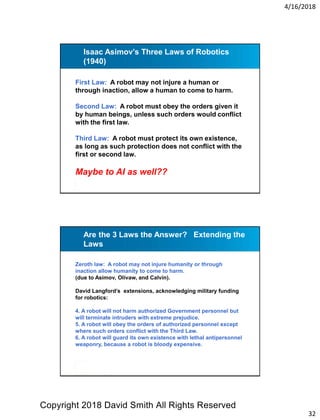 4/16/2018
32
Isaac Asimov’s Three Laws of Robotics
(1940)
First Law: A robot may not injure a human or
through inaction, allow a human to come to harm.
Second Law: A robot must obey the orders given it
by human beings, unless such orders would conflict
with the first law.
Third Law: A robot must protect its own existence,
as long as such protection does not conflict with the
first or second law.
Maybe to AI as well??
Are the 3 Laws the Answer? Extending the
Laws
Zeroth law: A robot may not injure humanity or through
inaction allow humanity to come to harm.
(due to Asimov, Olivaw, and Calvin).
David Langford’s extensions, acknowledging military funding
for robotics:
4. A robot will not harm authorized Government personnel but
will terminate intruders with extreme prejudice.
5. A robot will obey the orders of authorized personnel except
where such orders conflict with the Third Law.
6. A robot will guard its own existence with lethal antipersonnel
weaponry, because a robot is bloody expensive.
Copyright 2018 David Smith All Rights Reserved
 
