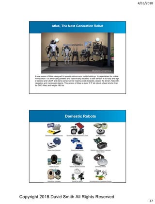 4/16/2018
37
Atlas, The Next Generation Robot
A new version of Atlas, designed to operate outdoors and inside buildings. It is specialized for mobile
manipulation. It is electrically powered and hydraulically actuated. It uses sensors in its body and legs
to balance and LIDAR and stereo sensors in its head to avoid obstacles, assess the terrain, help with
navigation and manipulate objects. This version of Atlas is about 5' 9" tall (about a head shorter than
the DRC Atlas) and weighs 180 lbs.
Domestic Robots
Copyright 2018 David Smith All Rights Reserved
 