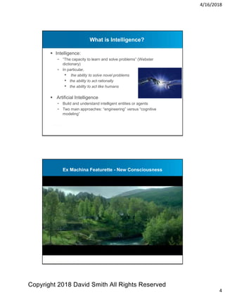 4/16/2018
4
What is Intelligence?
 Intelligence:
- “The capacity to learn and solve problems” (Webster
dictionary)
- In particular,
• the ability to solve novel problems
• the ability to act rationally
• the ability to act like humans
 Artificial Intelligence
- Build and understand intelligent entities or agents
- Two main approaches: “engineering” versus “cognitive
modeling”
Ex Machina Featurette - New Consciousness
Copyright 2018 David Smith All Rights Reserved
 