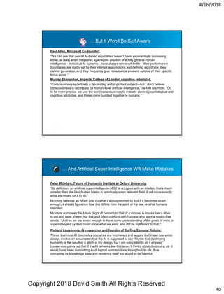 4/16/2018
40
Paul Allen, Microsoft Co-founder:
“We can see that overall AI-based capabilities haven’t been exponentially increasing
either, at least when measured against the creation of a fully general human
intelligence…individual AI systems…have always remained brittle—their performance
boundaries are rigidly set by their internal assumptions and defining algorithms, they
cannot generalize, and they frequently give nonsensical answers outside of their specific
focus areas.”
… But It Won’t Be Self Aware
Murray Shananhan, Imperial College of London cognitive roboticist:
“Consciousness is certainly a fascinating and important subject—but I don’t believe
consciousness is necessary for human-level artificial intelligence,” he told Gizmodo. “Or,
to be more precise, we use the word consciousness to indicate several psychological and
cognitive attributes, and these come bundled together in humans.”
Peter McIntyre, Future of Humanity Institute at Oxford University:
“By definition, an artificial superintelligence (ASI) is an agent with an intellect that’s much
smarter than the best human brains in practically every relevant field. It will know exactly
what we meant for it to do.”
McIntyre believes an AI will only do what it’s programmed to, but if it becomes smart
enough, it should figure out how this differs from the spirit of the law, or what humans
intended.
McIntyre compares the future plight of humans to that of a mouse. A mouse has a drive
to eat and seek shelter, but this goal often conflicts with humans who want a rodent-free
abode. “Just as we are smart enough to have some understanding of the goals of mice, a
superintelligent system could know what we want, and still be indifferent to that,”.
Richard Loosemore, AI researcher and founder of Surfing Samurai Robots:
Thinks that most AI doomsday scenarios are incoherent and argues that these scenarios
always involve an assumption that the AI is supposed to say “I know that destroying
humanity is the result of a glitch in my design, but I am compelled to do it anyway.”
Loosemore points out that if the AI behaves like this when it thinks about destroying us, it
would have been committing such logical contradictions throughout its life, thus
corrupting its knowledge base and rendering itself too stupid to be harmful.
… And Artificial Super Intelligence Will Make Mistakes
Copyright 2018 David Smith All Rights Reserved
 