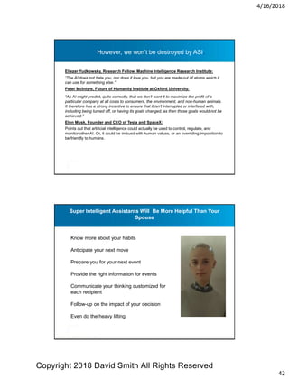 4/16/2018
42
However, we won’t be destroyed by ASI.
Eliezer Yudkowsky, Research Fellow, Machine Intelligence Research Institute:
“The AI does not hate you, nor does it love you, but you are made out of atoms which it
can use for something else.”
Peter McIntyre, Future of Humanity Institute at Oxford University:
“An AI might predict, quite correctly, that we don’t want it to maximize the profit of a
particular company at all costs to consumers, the environment, and non-human animals.
It therefore has a strong incentive to ensure that it isn’t interrupted or interfered with,
including being turned off, or having its goals changed, as then those goals would not be
achieved.”
Elon Musk, Founder and CEO of Tesla and SpaceX:
Points out that artificial intelligence could actually be used to control, regulate, and
monitor other AI. Or, it could be imbued with human values, or an overriding imposition to
be friendly to humans.
Super Intelligent Assistants Will Be More Helpful Than Your
Spouse
Know more about your habits
Anticipate your next move
Prepare you for your next event
Provide the right information for events
Communicate your thinking customized for
each recipient
Follow-up on the impact of your decision
Even do the heavy lifting
Copyright 2018 David Smith All Rights Reserved
 