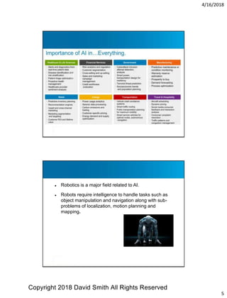 4/16/2018
5
● Robotics is a major field related to AI.
● Robots require intelligence to handle tasks such as
object manipulation and navigation along with sub-
problems of localization, motion planning and
mapping.
Copyright 2018 David Smith All Rights Reserved
 