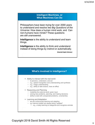4/16/2018
6
Philosophers have been trying for over 2000 years
to understand and resolve two Big Questions of the
Universe: How does a human mind work, and Can
non-humans have minds? These questions
are still unanswered.
Intelligence is the ability to understand and learn
things.
Intelligence is the ability to think and understand
instead of doing things by instinct or automatically.
Intelligent Machines, or
What Machines Can Do
(Essential English Dictionary)
What’s involved in Intelligence?
 Ability to interact with the real world
- to perceive, understand, and act
- e.g., speech recognition and understanding and synthesis
- e.g., image understanding
- e.g., ability to take actions, have an effect
 Reasoning and Planning
- modeling the external world, given input
- solving new problems, planning, and making decisions
- ability to deal with unexpected problems, uncertainties
 Learning and Adaptation
- we are continuously learning and adapting
- our internal models are always being “updated”
• e.g., a baby learning to categorize and recognize animals
Copyright 2018 David Smith All Rights Reserved
 