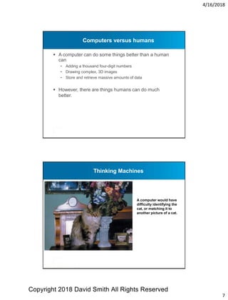 4/16/2018
7
Computers versus humans
 A computer can do some things better than a human
can
- Adding a thousand four-digit numbers
- Drawing complex, 3D images
- Store and retrieve massive amounts of data
 However, there are things humans can do much
better.
Thinking Machines
A computer would have
difficulty identifying the
cat, or matching it to
another picture of a cat.
Copyright 2018 David Smith All Rights Reserved
 