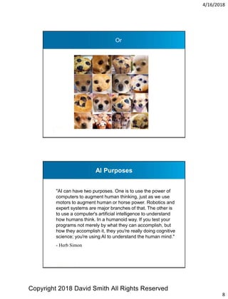 4/16/2018
8
Or
AI Purposes
"AI can have two purposes. One is to use the power of
computers to augment human thinking, just as we use
motors to augment human or horse power. Robotics and
expert systems are major branches of that. The other is
to use a computer's artificial intelligence to understand
how humans think. In a humanoid way. If you test your
programs not merely by what they can accomplish, but
how they accomplish it, they you're really doing cognitive
science; you're using AI to understand the human mind."
- Herb Simon
Copyright 2018 David Smith All Rights Reserved
 