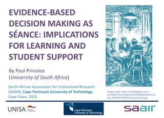 EVIDENCE-BASED
DECISION MAKING AS
SÉANCE: IMPLICATIONS
FOR LEARNING AND
STUDENT SUPPORT
By Paul Prinsloo
(University of South Africa)
South African Association for Institutional Research
(SAAIR), Cape Peninsula University of Technology,
Cape Town, 2015
Image credit: http://3.bp.blogspot.com/-
VontR5jZTEE/U7Ga6mUcRvI/AAAAAAAAA7s/q
Nq_toHlh34/s1600/mesas-girantes.jpg
 