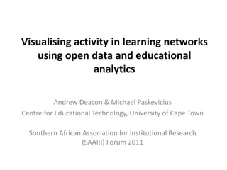 Visualising activity in learning networks
   using open data and educational
                analytics

           Andrew Deacon & Michael Paskevicius
Centre for Educational Technology, University of Cape Town

  Southern African Association for Institutional Research
                   (SAAIR) Forum 2011
 