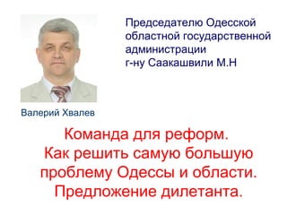 Председателю Одесской
областной государственной
администрации
г-ну Саакашвили М.Н
Валерий Хвалев
Команда для реформ.
Как решить самую большую
проблему Одессы и области.
Предложение дилетанта.
 